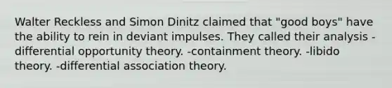 Walter Reckless and Simon Dinitz claimed that "good boys" have the ability to rein in deviant impulses. They called their analysis -differential opportunity theory. -containment theory. -libido theory. -differential association theory.