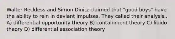 Walter Reckless and Simon Dinitz claimed that "good boys" have the ability to rein in deviant impulses. They called their analysis.. A) differential opportunity theory B) containment theory C) libido theory D) differential association theory