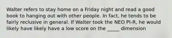 Walter refers to stay home on a Friday night and read a good book to hanging out with other people. In fact, he tends to be fairly reclusive in general. If Walter took the NEO PI-R, he would likely have likely have a low score on the _____ dimension