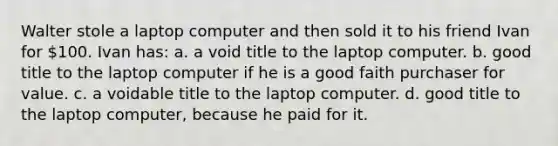 Walter stole a laptop computer and then sold it to his friend Ivan for 100. Ivan has: a. a void title to the laptop computer. b. good title to the laptop computer if he is a good faith purchaser for value. c. a voidable title to the laptop computer. d. good title to the laptop computer, because he paid for it.