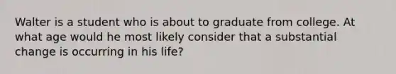 Walter is a student who is about to graduate from college. At what age would he most likely consider that a substantial change is occurring in his life?