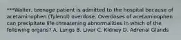 ***Walter, teenage patient is admitted to the hospital because of acetaminophen (Tylenol) overdose. Overdoses of acetaminophen can precipitate life-threatening abnormalities in which of the following organs? A. Lungs B. Liver C. Kidney D. Adrenal Glands