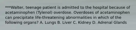 ***Walter, teenage patient is admitted to the hospital because of acetaminophen (Tylenol) overdose. Overdoses of acetaminophen can precipitate life-threatening abnormalities in which of the following organs? A. Lungs B. Liver C. Kidney D. Adrenal Glands