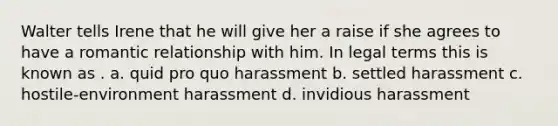 Walter tells Irene that he will give her a raise if she agrees to have a romantic relationship with him. In legal terms this is known as . a. quid pro quo harassment b. settled harassment c. hostile-environment harassment d. invidious harassment