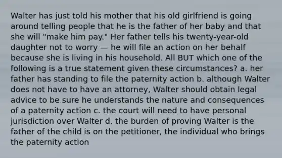 Walter has just told his mother that his old girlfriend is going around telling people that he is the father of her baby and that she will "make him pay." Her father tells his twenty-year-old daughter not to worry — he will file an action on her behalf because she is living in his household. All BUT which one of the following is a true statement given these circumstances? a. her father has standing to file the paternity action b. although Walter does not have to have an attorney, Walter should obtain legal advice to be sure he understands the nature and consequences of a paternity action c. the court will need to have personal jurisdiction over Walter d. the burden of proving Walter is the father of the child is on the petitioner, the individual who brings the paternity action