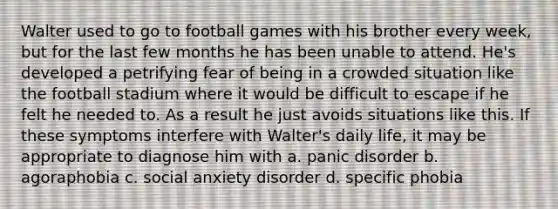 Walter used to go to football games with his brother every week, but for the last few months he has been unable to attend. He's developed a petrifying fear of being in a crowded situation like the football stadium where it would be difficult to escape if he felt he needed to. As a result he just avoids situations like this. If these symptoms interfere with Walter's daily life, it may be appropriate to diagnose him with a. panic disorder b. agoraphobia c. social anxiety disorder d. specific phobia