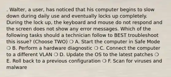 . Walter, a user, has noticed that his computer begins to slow down during daily use and eventually locks up completely. During the lock up, the keyboard and mouse do not respond and the screen does not show any error messages. Which of the following tasks should a technician follow to BEST troubleshoot this issue? (Choose TWO) ❍ A. Start the computer in Safe Mode ❍ B. Perform a hardware diagnostic ❍ C. Connect the computer to a different VLAN ❍ D. Update the OS to the latest patches ❍ E. Roll back to a previous configuration ❍ F. Scan for viruses and malware