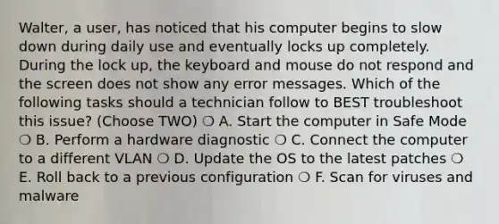 Walter, a user, has noticed that his computer begins to slow down during daily use and eventually locks up completely. During the lock up, the keyboard and mouse do not respond and the screen does not show any error messages. Which of the following tasks should a technician follow to BEST troubleshoot this issue? (Choose TWO) ❍ A. Start the computer in Safe Mode ❍ B. Perform a hardware diagnostic ❍ C. Connect the computer to a different VLAN ❍ D. Update the OS to the latest patches ❍ E. Roll back to a previous configuration ❍ F. Scan for viruses and malware