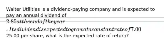 Walter Utilities is a dividend-paying company and is expected to pay an annual dividend of 2.85 at the end of the year. Its dividend is expected to grow at a constant rate of 7.00% per year. If Walter's stock currently trades for25.00 per share, what is the expected rate of return?