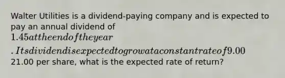 Walter Utilities is a dividend-paying company and is expected to pay an annual dividend of 1.45 at the end of the year. Its dividend is expected to grow at a constant rate of 9.00% per year. If Walter's stock currently trades for21.00 per share, what is the expected rate of return?