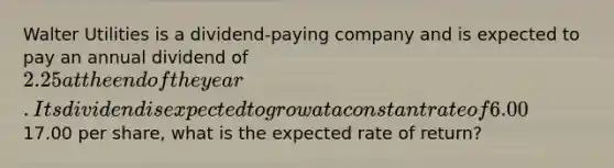 Walter Utilities is a dividend-paying company and is expected to pay an annual dividend of 2.25 at the end of the year. Its dividend is expected to grow at a constant rate of 6.00% per year. If Walter's stock currently trades for17.00 per share, what is the expected rate of return?