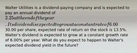 Walter Utilities is a dividend-paying company and is expected to pay an annual dividend of 2.25 at the end of the year. Its dividend is expected to grow at a constant rate of 6.00% per year. If Walter's stock currently trades for30.00 per share, expected rate of return on the stock is 13.5%. Walter's dividend is expected to grow at a constant growth rate of 6.00% per year. What do you expect to happen to Walter's expected dividend yield in the future?