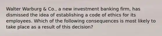 Walter Warburg & Co., a new investment banking firm, has dismissed the idea of establishing a code of ethics for its employees. Which of the following consequences is most likely to take place as a result of this decision?