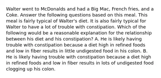 Walter went to McDonalds and had a Big Mac, French fries, and a Coke. Answer the following questions based on this meal. This meal is fairly typical of Walter's diet. It is also fairly typical for Walter to have a lot of trouble with constipation. Which of the following would be a reasonable explanation for the relationship between his diet and his constipation? A. He is likely having trouble with constipation because a diet high in refined foods and low in fiber results in little undigested food in his colon. B. He is likely having trouble with constipation because a diet high in refined foods and low in fiber results in lots of undigested food clogging up his colon.