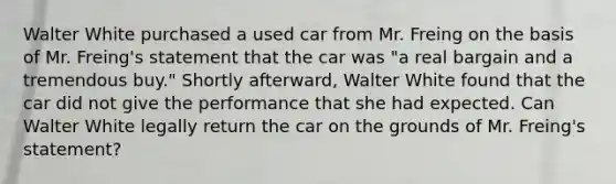 Walter White purchased a used car from Mr. Freing on the basis of Mr. Freing's statement that the car was "a real bargain and a tremendous buy." Shortly afterward, Walter White found that the car did not give the performance that she had expected. Can Walter White legally return the car on the grounds of Mr. Freing's statement?