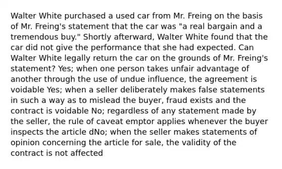 Walter White purchased a used car from Mr. Freing on the basis of Mr. Freing's statement that the car was "a real bargain and a tremendous buy." Shortly afterward, Walter White found that the car did not give the performance that she had expected. Can Walter White legally return the car on the grounds of Mr. Freing's statement? Yes; when one person takes unfair advantage of another through the use of undue influence, the agreement is voidable Yes; when a seller deliberately makes false statements in such a way as to mislead the buyer, fraud exists and the contract is voidable No; regardless of any statement made by the seller, the rule of caveat emptor applies whenever the buyer inspects the article dNo; when the seller makes statements of opinion concerning the article for sale, the validity of the contract is not affected