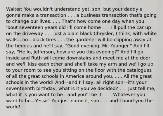 Walter: You wouldn't understand yet, son, but your daddy's gonna make a transaction . . . a business transaction that's going to change our lives. . . . That's how come one day when you 'bout seventeen years old I'll come home . . . I'll pull the car up on the driveway . . . just a plain black Chrysler, I think, with white walls—no—black tires . . . the gardener will be clipping away at the hedges and he'll say, "Good evening, Mr. Younger." And I'll say, "Hello, Jefferson, how are you this evening?" And I'll go inside and Ruth will come downstairs and meet me at the door and we'll kiss each other and she'll take my arm and we'll go up to your room to see you sitting on the floor with the catalogues of all the great schools in America around you. . . . All the great schools in the world! And—and I'll say, all right son—it's your seventeenth birthday, what is it you've decided? . . . Just tell me, what it is you want to be—and you'll be it. . . . Whatever you want to be—Yessir! You just name it, son . . . and I hand you the world!