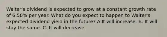 Walter's dividend is expected to grow at a constant growth rate of 6.50% per year. What do you expect to happen to Walter's expected dividend yield in the future? A.It will increase. B. It will stay the same. C. It will decrease.