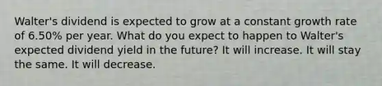 Walter's dividend is expected to grow at a constant growth rate of 6.50% per year. What do you expect to happen to Walter's expected dividend yield in the future? It will increase. It will stay the same. It will decrease.