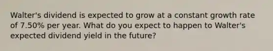 Walter's dividend is expected to grow at a constant growth rate of 7.50% per year. What do you expect to happen to Walter's expected dividend yield in the future?