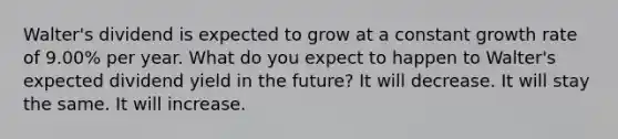 Walter's dividend is expected to grow at a constant growth rate of 9.00% per year. What do you expect to happen to Walter's expected dividend yield in the future? It will decrease. It will stay the same. It will increase.