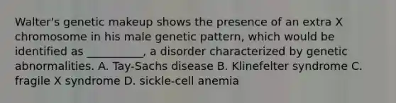 Walter's genetic makeup shows the presence of an extra X chromosome in his male genetic pattern, which would be identified as __________, a disorder characterized by genetic abnormalities. A. Tay-Sachs disease B. Klinefelter syndrome C. fragile X syndrome D. sickle-cell anemia