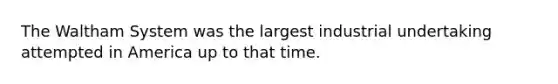 The Waltham System was the largest industrial undertaking attempted in America up to that time.