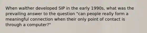 When walther developed SIP in the early 1990s, what was the prevailing answer to the question "can people really form a meaningful connection when their only point of contact is through a computer?"