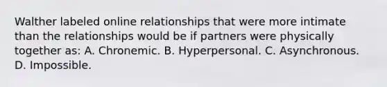 Walther labeled online relationships that were more intimate than the relationships would be if partners were physically together as: A. Chronemic. B. Hyperpersonal. C. Asynchronous. D. Impossible.