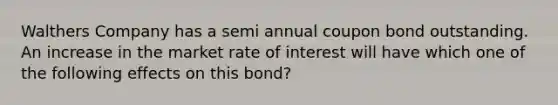 Walthers Company has a semi annual coupon bond outstanding. An increase in the market rate of interest will have which one of the following effects on this bond?