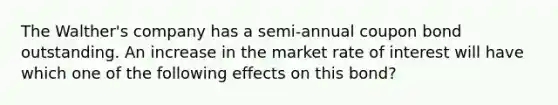 The Walther's company has a semi-annual coupon bond outstanding. An increase in the market rate of interest will have which one of the following effects on this bond?