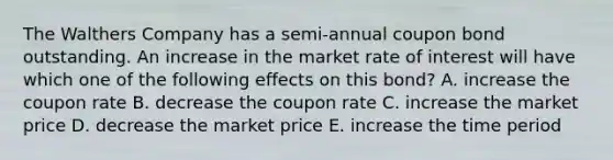 The Walthers Company has a semi-annual coupon bond outstanding. An increase in the market rate of interest will have which one of the following effects on this bond? A. increase the coupon rate B. decrease the coupon rate C. increase the market price D. decrease the market price E. increase the time period