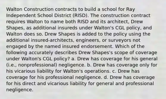 Walton Construction contracts to build a school for Ray Independent School District (RISD). The construction contract requires Walton to name both RISD and its architect, Drew Shapes, as additional insureds under Walton's CGL policy, and Walton does so. Drew Shapes is added to the policy using the additional insured-architects, engineers, or surveyors not engaged by the named insured endorsement. Which of the following accurately describes Drew Shapes's scope of coverage under Walton's CGL policy? a. Drew has coverage for his general (i.e., nonprofessional) negligence. b. Drew has coverage only for his vicarious liability for Walton's operations. c. Drew has coverage for his professional negligence. d. Drew has coverage for his direct and vicarious liability for general and professional negligence.