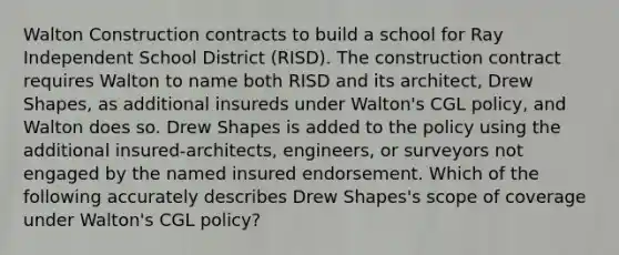 Walton Construction contracts to build a school for Ray Independent School District (RISD). The construction contract requires Walton to name both RISD and its architect, Drew Shapes, as additional insureds under Walton's CGL policy, and Walton does so. Drew Shapes is added to the policy using the additional insured-architects, engineers, or surveyors not engaged by the named insured endorsement. Which of the following accurately describes Drew Shapes's scope of coverage under Walton's CGL policy?