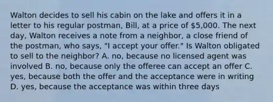 Walton decides to sell his cabin on the lake and offers it in a letter to his regular postman, Bill, at a price of 5,000. The next day, Walton receives a note from a neighbor, a close friend of the postman, who says, "I accept your offer." Is Walton obligated to sell to the neighbor? A. no, because no licensed agent was involved B. no, because only the offeree can accept an offer C. yes, because both the offer and the acceptance were in writing D. yes, because the acceptance was within three days