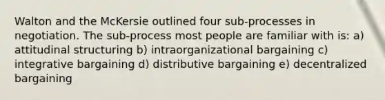 Walton and the McKersie outlined four sub-processes in negotiation. The sub-process most people are familiar with is: a) attitudinal structuring b) intraorganizational bargaining c) integrative bargaining d) distributive bargaining e) decentralized bargaining