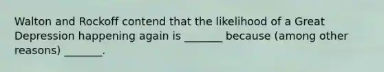 Walton and Rockoff contend that the likelihood of a Great Depression happening again is _______ because (among other reasons) _______.