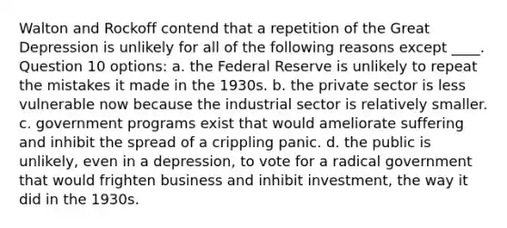 Walton and Rockoff contend that a repetition of the Great Depression is unlikely for all of the following reasons except ____. Question 10 options: a. the Federal Reserve is unlikely to repeat the mistakes it made in the 1930s. b. the private sector is less vulnerable now because the industrial sector is relatively smaller. c. government programs exist that would ameliorate suffering and inhibit the spread of a crippling panic. d. the public is unlikely, even in a depression, to vote for a radical government that would frighten business and inhibit investment, the way it did in the 1930s.