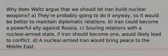 Why does Waltz argue that we should let Iran build nuclear weapons? a) They're probably going to do it anyway, so it would be better to maintain diplomatic relations. b) Iran could become a powerful ally against Russia. c) Souring relations with a nuclear-armed state, if Iran should become one, would likely lead to conflict. d) A nuclear-armed Iran would bring peace to the Middle East.