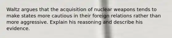 Waltz argues that the acquisition of nuclear weapons tends to make states more cautious in their foreign relations rather than more aggressive. Explain his reasoning and describe his evidence.