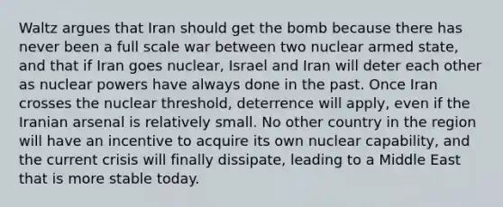 Waltz argues that Iran should get the bomb because there has never been a full scale war between two nuclear armed state, and that if Iran goes nuclear, Israel and Iran will deter each other as nuclear powers have always done in the past. Once Iran crosses the nuclear threshold, deterrence will apply, even if the Iranian arsenal is relatively small. No other country in the region will have an incentive to acquire its own nuclear capability, and the current crisis will finally dissipate, leading to a Middle East that is more stable today.