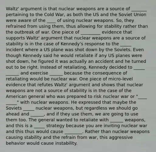 Waltz' argument is that nuclear weapons are a source of _______ pertaining to the Cold War, as both the US and the Soviet Union were aware of the ____ of using nuclear weapons. So, they refrained from using them, thus allowing for stability rather than the outbreak of war. One piece of _________ evidence that supports Waltz' argument that nuclear weapons are a source of stability is in the case of Kennedy's response to the _____ incident where a US plane was shot down by the Soviets. Even though Kennedy said he would retaliate if any US planes were shot down, he figured it was actually an accident and he turned out to be right. Instead of retaliating, Kennedy decided to _____ ______ and exercise ______ because the consequence of retaliating would be nuclear war. One piece of micro-level evidence that refutes Waltz' argument and shows that nuclear weapons are not a source of stability is in the case of the American general who was prepared to risk nuclear war or "____ _____" with nuclear weapons. He expressed that maybe the Soviets _____ nuclear weapons, but regardless we should go ahead and ______, and if they use them, we are going to use them too. The general wanted to retaliate with ______ weapons, and this is a _____ strategy because you are inviting nuclear war and this thus would cause ________. Rather than nuclear weapons causing stability and the refrain from war, this aggressive behavior would cause instability.