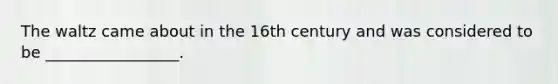 The waltz came about in the 16th century and was considered to be _________________.