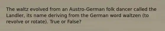 The waltz evolved from an Austro-German folk dancer called the Landler, its name deriving from the German word waltzen (to revolve or rotate). True or False?