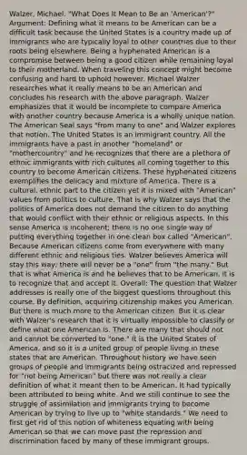 Walzer, Michael. "What Does It Mean to Be an 'American'?" Argument: Defining what it means to be American can be a difficult task because the United States is a country made up of immigrants who are typically loyal to other countries due to their roots being elsewhere. Being a hyphenated American is a compromise between being a good citizen while remaining loyal to their motherland. When traveling this concept might become confusing and hard to uphold however. Michael Walzer researches what it really means to be an American and concludes his research with the above paragraph. Walzer emphasizes that it would be incomplete to compare America with another country because America is a wholly unique nation. The American Seal says "from many to one" and Walzer explores that notion. The United States is an immigrant country. All the immigrants have a past in another "homeland" or "mothercountry" and he recognizes that there are a plethora of ethnic immigrants with rich cultures all coming together to this country to become American citizens. These hyphenated citizens exemplifies the delicacy and mixture of America. There is a cultural, ethnic part to the citizen yet it is mixed with "American" values from politics to culture. That is why Walzer says that the politics of America does not demand the citizen to do anything that would conflict with their ethnic or religious aspects. In this sense America is incoherent; there is no one single way of putting everything together in one clean box called "American". Because American citizens come from everywhere with many different ethnic and religious ties. Walzer believes America will stay this way; there will never be a "one" from "the many." But that is what America is and he believes that to be American, it is to recognize that and accept it. Overall: The question that Walzer addresses is really one of the biggest questions throughout this course. By definition, acquiring citizenship makes you American. But there is much more to the American citizen. But it is clear with Walzer's research that it is virtually impossible to classify or define what one American is. There are many that should not and cannot be converted to "one." It is the United States of America, and so it is a united group of people living in these states that are American. Throughout history we have seen groups of people and immigrants being ostracized and repressed for "not being American" but there was not really a clear definition of what it meant then to be American. It had typically been attributed to being white. And we still continue to see the struggle of assimilation and immigrants trying to become American by trying to live up to "white standards." We need to first get rid of this notion of whiteness equating with being American so that we can move past the repression and discrimination faced by many of these immigrant groups.