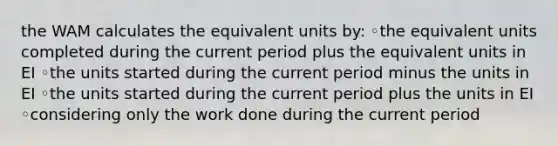 the WAM calculates the equivalent units by: ◦the equivalent units completed during the current period plus the equivalent units in EI ◦the units started during the current period minus the units in EI ◦the units started during the current period plus the units in EI ◦considering only the work done during the current period