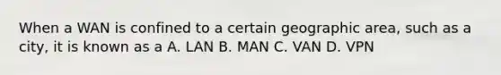 When a WAN is confined to a certain geographic area, such as a city, it is known as a A. LAN B. MAN C. VAN D. VPN