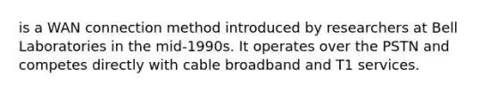 is a WAN connection method introduced by researchers at Bell Laboratories in the mid-1990s. It operates over the PSTN and competes directly with cable broadband and T1 services.