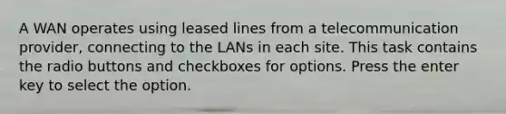 A WAN operates using leased lines from a telecommunication provider, connecting to the LANs in each site. This task contains the radio buttons and checkboxes for options. Press the enter key to select the option.