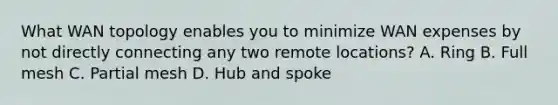 What WAN topology enables you to minimize WAN expenses by not directly connecting any two remote locations? A. Ring B. Full mesh C. Partial mesh D. Hub and spoke